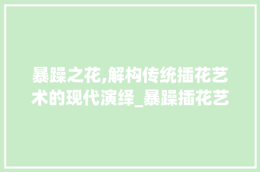 暴躁之花,解构传统插花艺术的现代演绎_暴躁插花艺术探析 番茄种植技巧 暴躁之花,解构传统插花艺术的现代演绎_暴躁插花艺术探析 番茄种植技巧
