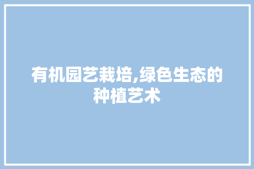 有机园艺栽培,绿色生态的种植艺术 农业常识 有机园艺栽培,绿色生态的种植艺术 农业常识
