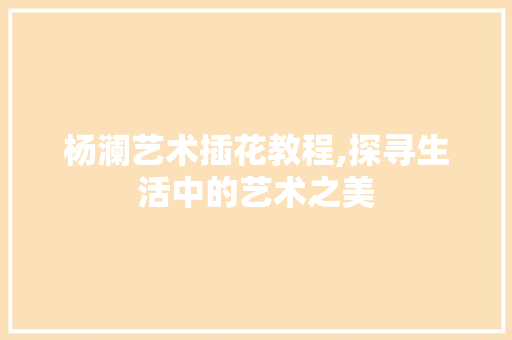 杨澜艺术插花教程,探寻生活中的艺术之美 植物种类