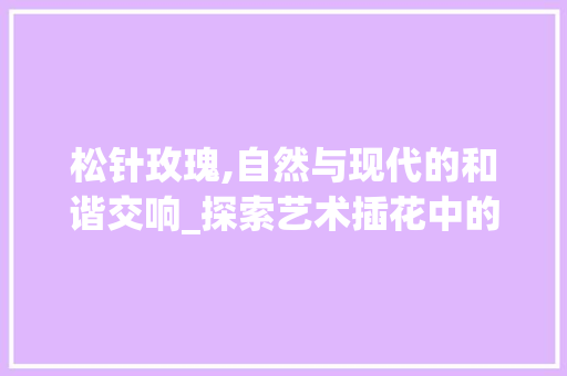 松针玫瑰,自然与现代的和谐交响_探索艺术插花中的独特美学 种植技巧