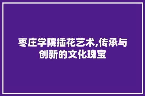 枣庄学院插花艺术,传承与创新的文化瑰宝 农业常识