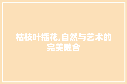 枯枝叶插花,自然与艺术的完美融合 种植技巧 枯枝叶插花,自然与艺术的完美融合 种植技巧