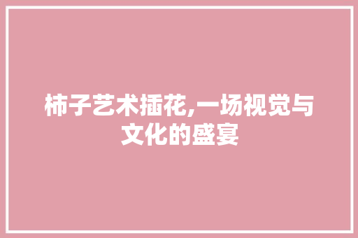 柿子艺术插花,一场视觉与文化的盛宴