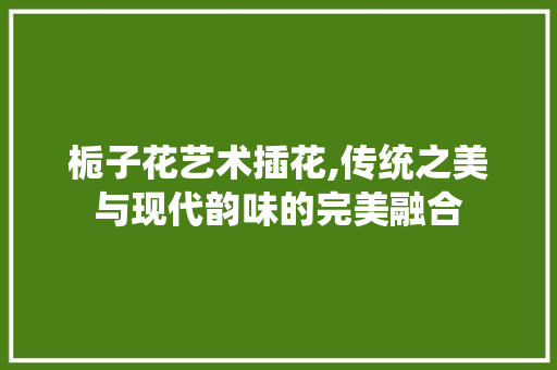 栀子花艺术插花,传统之美与现代韵味的完美融合