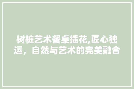 树桩艺术餐桌插花,匠心独运，自然与艺术的完美融合