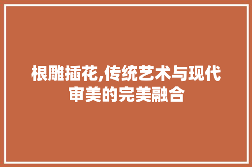 根雕插花,传统艺术与现代审美的完美融合 土壤施肥