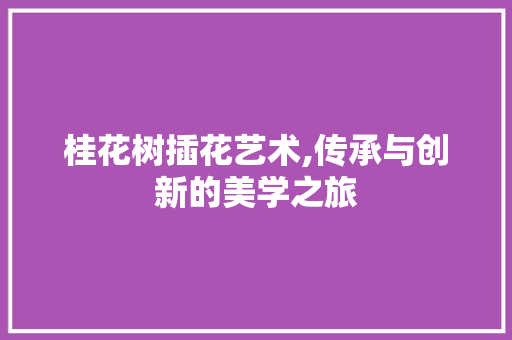 桂花树插花艺术,传承与创新的美学之旅