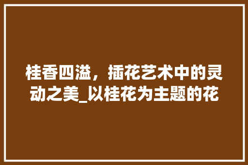 桂香四溢，插花艺术中的灵动之美_以桂花为主题的花艺赏析