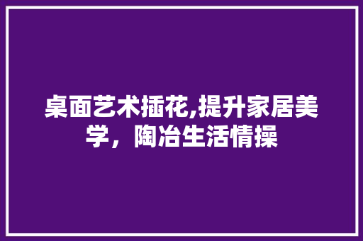 桌面艺术插花,提升家居美学，陶冶生活情操