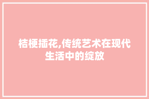 桔梗插花,传统艺术在现代生活中的绽放