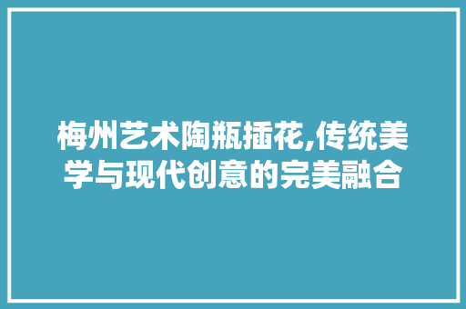 梅州艺术陶瓶插花,传统美学与现代创意的完美融合 农业常识