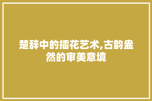 楚辞中的插花艺术,古韵盎然的审美意境 土壤施肥