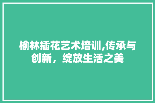 榆林插花艺术培训,传承与创新，绽放生活之美 农业常识