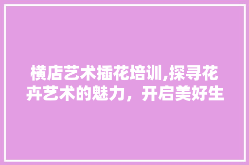 横店艺术插花培训,探寻花卉艺术的魅力，开启美好生活之门