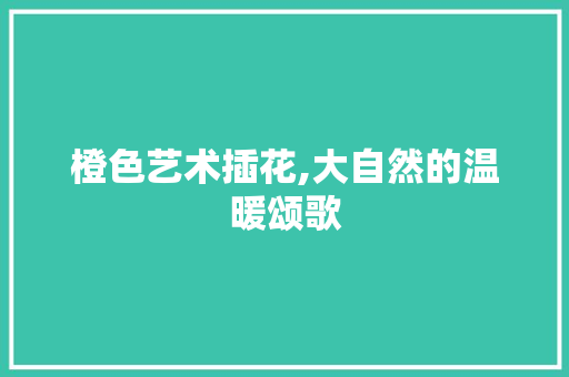 橙色艺术插花,大自然的温暖颂歌