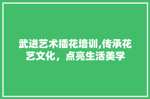 武进艺术插花培训,传承花艺文化，点亮生活美学 花朵知识