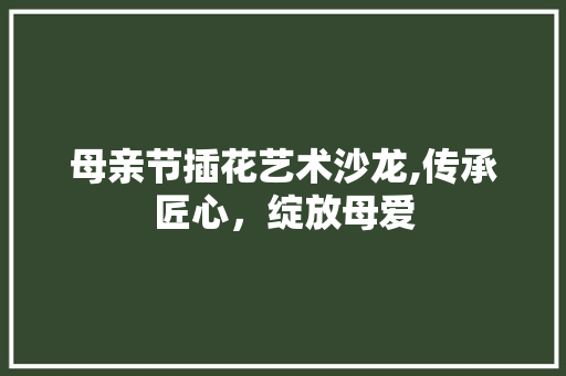 母亲节插花艺术沙龙,传承匠心，绽放母爱 植物种类