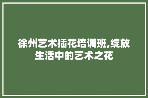 徐州艺术插花培训班,绽放生活中的艺术之花 徐州艺术插花培训班,绽放生活中的艺术之花