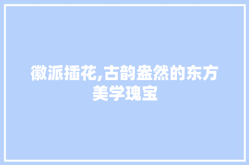 徽派插花,古韵盎然的东方美学瑰宝