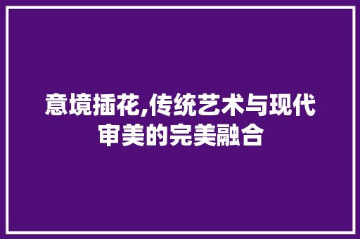 意境插花,传统艺术与现代审美的完美融合