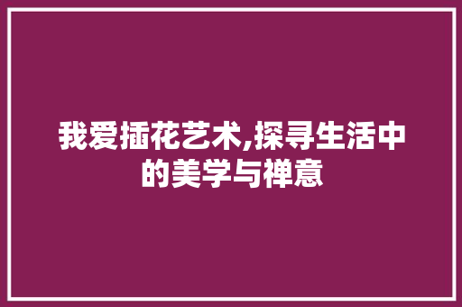 我爱插花艺术,探寻生活中的美学与禅意