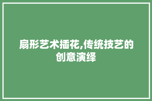 扇形艺术插花,传统技艺的创意演绎