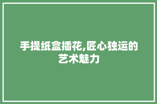 手提纸盒插花,匠心独运的艺术魅力