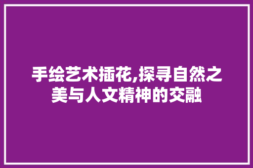 手绘艺术插花,探寻自然之美与人文精神的交融