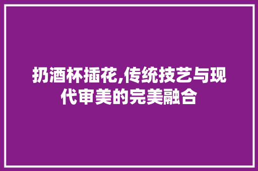 扔酒杯插花,传统技艺与现代审美的完美融合