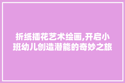 折纸插花艺术绘画,开启小班幼儿创造潜能的奇妙之旅