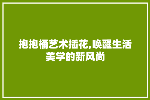 抱抱桶艺术插花,唤醒生活美学的新风尚