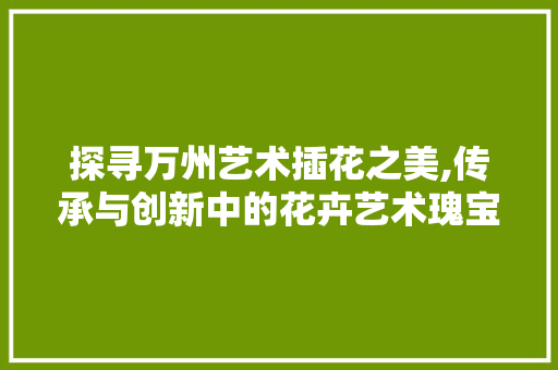 探寻万州艺术插花之美,传承与创新中的花卉艺术瑰宝