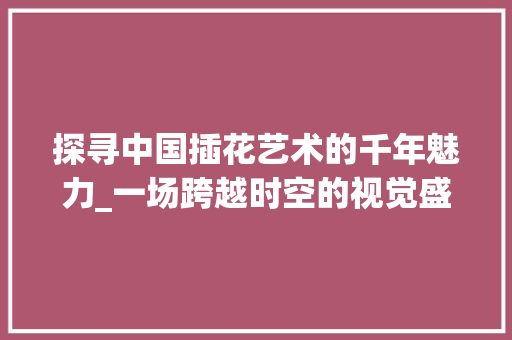 探寻中国插花艺术的千年魅力_一场跨越时空的视觉盛宴