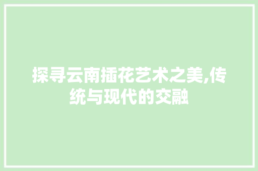 探寻云南插花艺术之美,传统与现代的交融