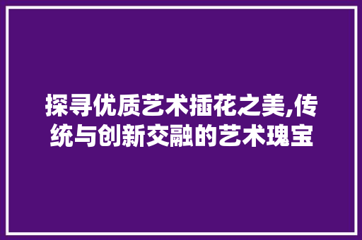 探寻优质艺术插花之美,传统与创新交融的艺术瑰宝