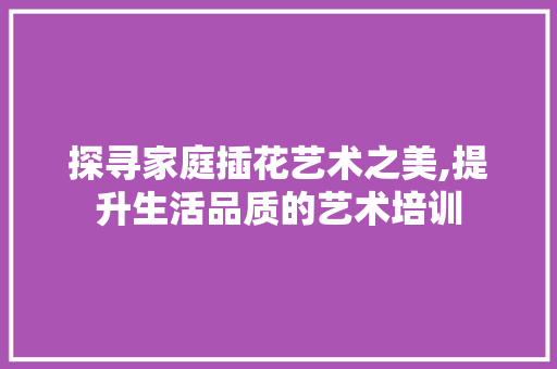 探寻家庭插花艺术之美,提升生活品质的艺术培训