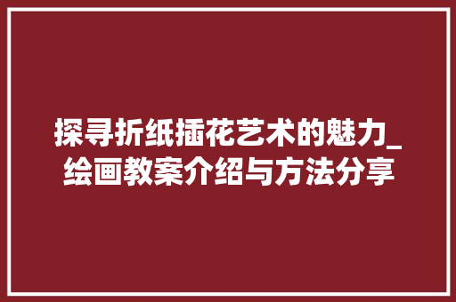 探寻折纸插花艺术的魅力_绘画教案介绍与方法分享