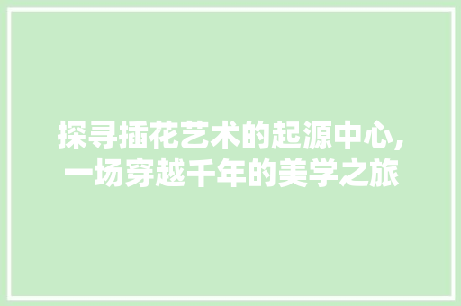 探寻插花艺术的起源中心,一场穿越千年的美学之旅