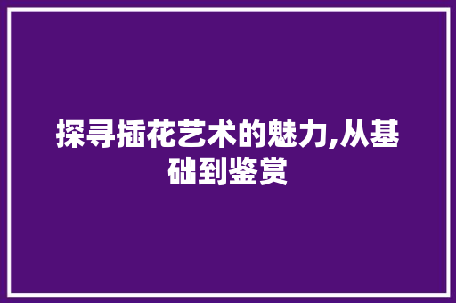 探寻插花艺术的魅力,从基础到鉴赏