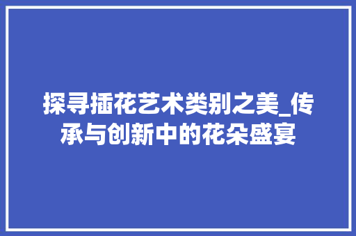探寻插花艺术类别之美_传承与创新中的花朵盛宴