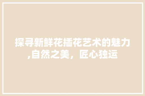 探寻新鲜花插花艺术的魅力,自然之美，匠心独运