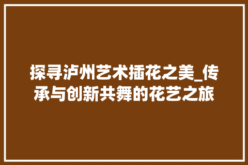 探寻泸州艺术插花之美_传承与创新共舞的花艺之旅