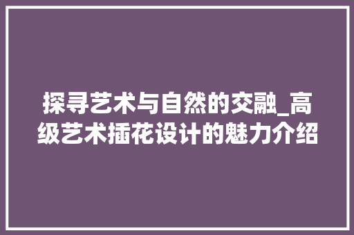 探寻艺术与自然的交融_高级艺术插花设计的魅力介绍