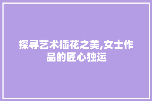 探寻艺术插花之美,女士作品的匠心独运