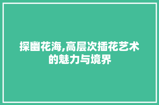 探幽花海,高层次插花艺术的魅力与境界