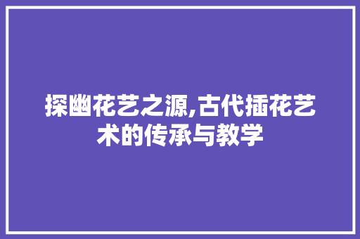 探幽花艺之源,古代插花艺术的传承与教学