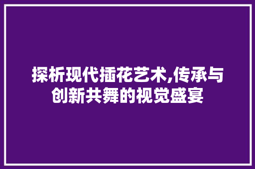 探析现代插花艺术,传承与创新共舞的视觉盛宴
