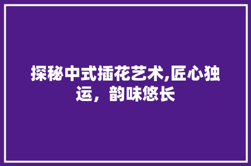 探秘中式插花艺术,匠心独运，韵味悠长