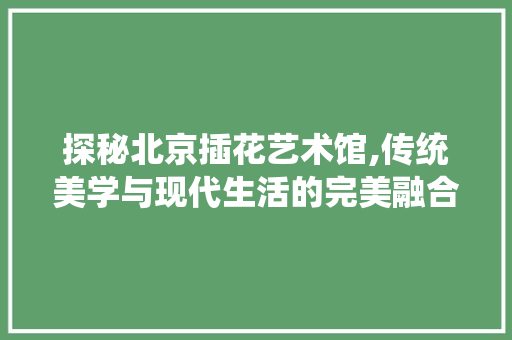 探秘北京插花艺术馆,传统美学与现代生活的完美融合