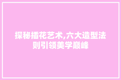 探秘插花艺术,六大造型法则引领美学巅峰